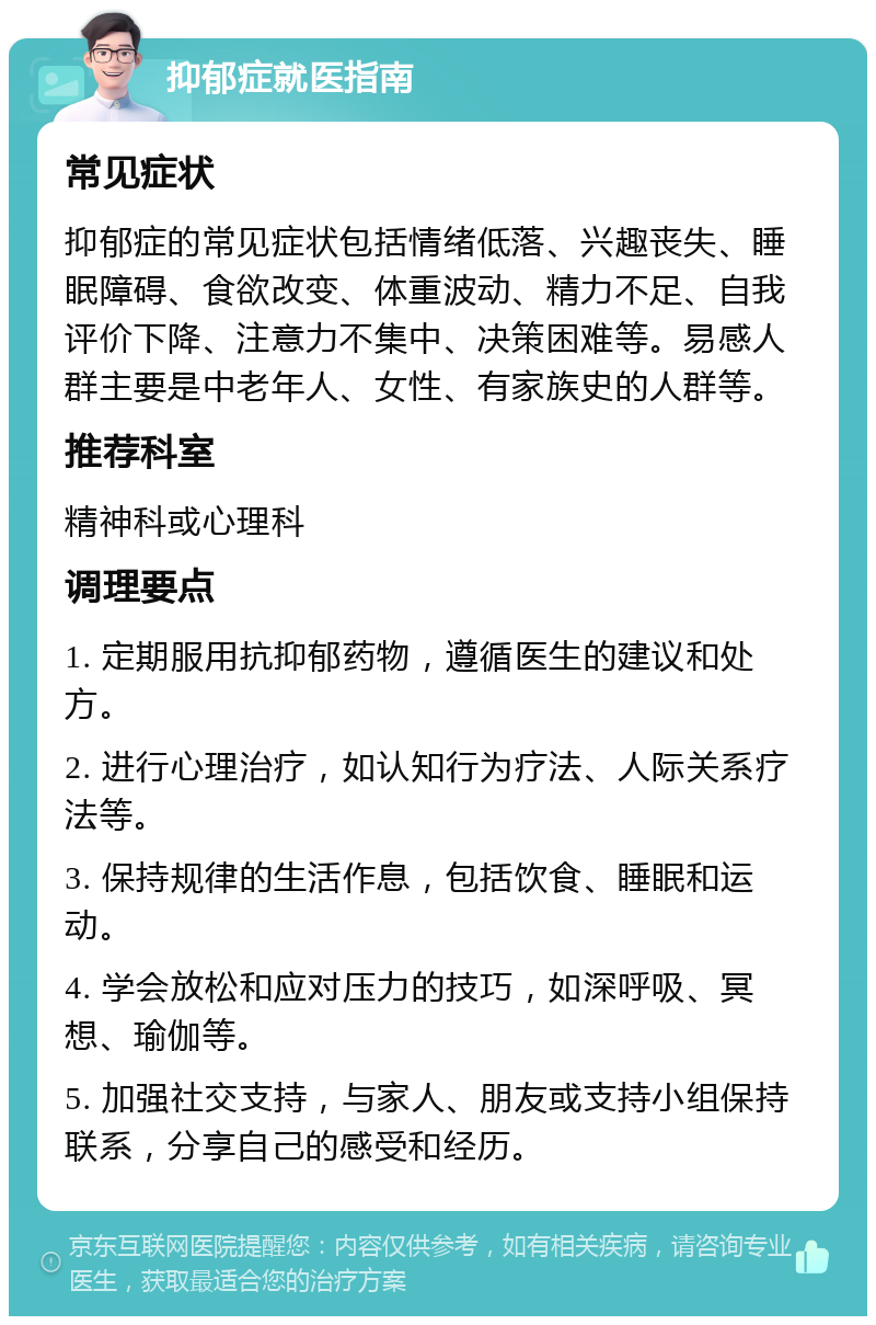 抑郁症就医指南 常见症状 抑郁症的常见症状包括情绪低落、兴趣丧失、睡眠障碍、食欲改变、体重波动、精力不足、自我评价下降、注意力不集中、决策困难等。易感人群主要是中老年人、女性、有家族史的人群等。 推荐科室 精神科或心理科 调理要点 1. 定期服用抗抑郁药物，遵循医生的建议和处方。 2. 进行心理治疗，如认知行为疗法、人际关系疗法等。 3. 保持规律的生活作息，包括饮食、睡眠和运动。 4. 学会放松和应对压力的技巧，如深呼吸、冥想、瑜伽等。 5. 加强社交支持，与家人、朋友或支持小组保持联系，分享自己的感受和经历。