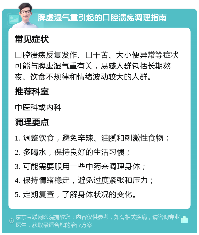 脾虚湿气重引起的口腔溃疡调理指南 常见症状 口腔溃疡反复发作、口干苦、大小便异常等症状可能与脾虚湿气重有关，易感人群包括长期熬夜、饮食不规律和情绪波动较大的人群。 推荐科室 中医科或内科 调理要点 1. 调整饮食，避免辛辣、油腻和刺激性食物； 2. 多喝水，保持良好的生活习惯； 3. 可能需要服用一些中药来调理身体； 4. 保持情绪稳定，避免过度紧张和压力； 5. 定期复查，了解身体状况的变化。