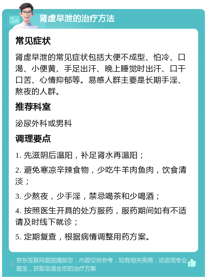 肾虚早泄的治疗方法 常见症状 肾虚早泄的常见症状包括大便不成型、怕冷、口渴、小便黄、手足出汗、晚上睡觉时出汗、口干口苦、心情抑郁等。易感人群主要是长期手淫、熬夜的人群。 推荐科室 泌尿外科或男科 调理要点 1. 先滋阴后温阳，补足肾水再温阳； 2. 避免寒凉辛辣食物，少吃牛羊肉鱼肉，饮食清淡； 3. 少熬夜，少手淫，禁忌喝茶和少喝酒； 4. 按照医生开具的处方服药，服药期间如有不适请及时线下就诊； 5. 定期复查，根据病情调整用药方案。