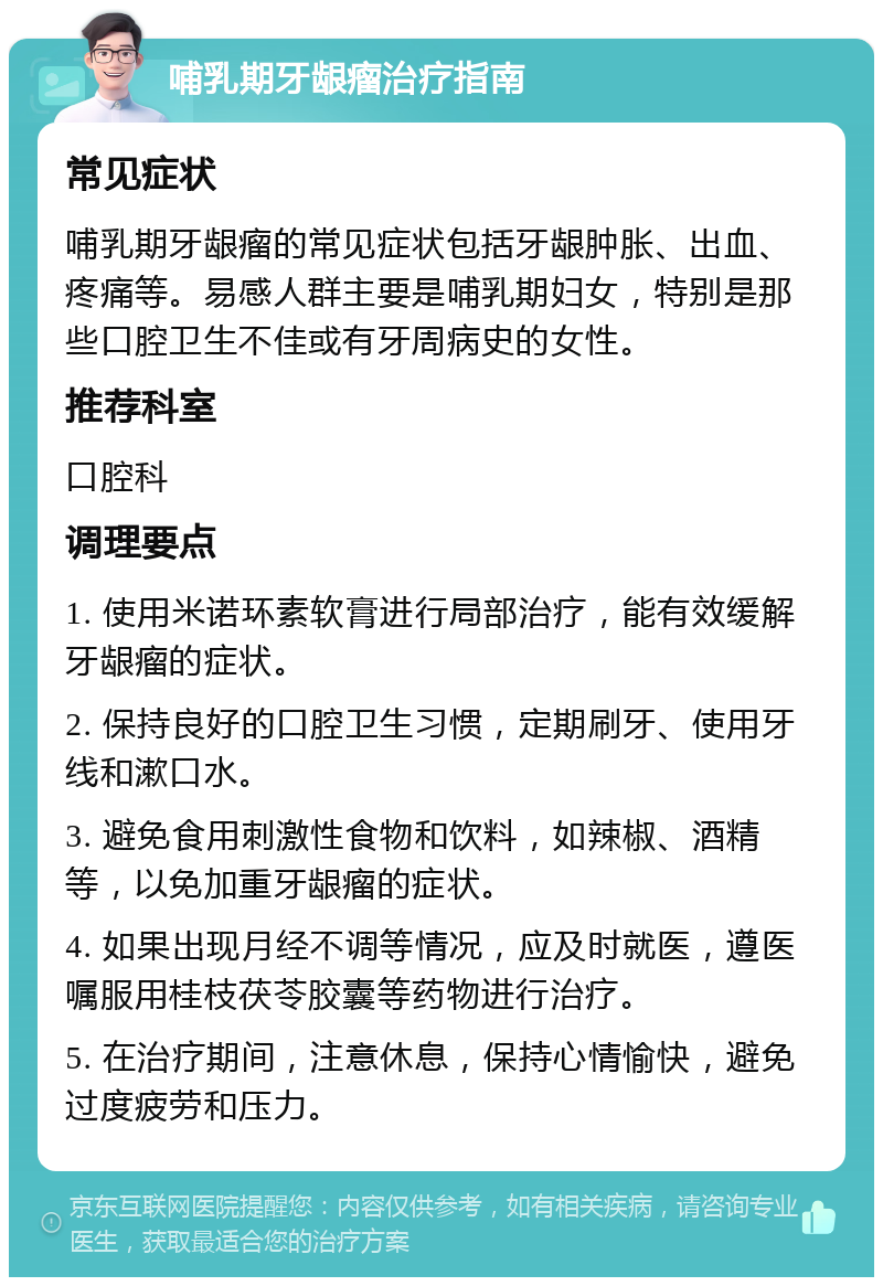 哺乳期牙龈瘤治疗指南 常见症状 哺乳期牙龈瘤的常见症状包括牙龈肿胀、出血、疼痛等。易感人群主要是哺乳期妇女，特别是那些口腔卫生不佳或有牙周病史的女性。 推荐科室 口腔科 调理要点 1. 使用米诺环素软膏进行局部治疗，能有效缓解牙龈瘤的症状。 2. 保持良好的口腔卫生习惯，定期刷牙、使用牙线和漱口水。 3. 避免食用刺激性食物和饮料，如辣椒、酒精等，以免加重牙龈瘤的症状。 4. 如果出现月经不调等情况，应及时就医，遵医嘱服用桂枝茯苓胶囊等药物进行治疗。 5. 在治疗期间，注意休息，保持心情愉快，避免过度疲劳和压力。