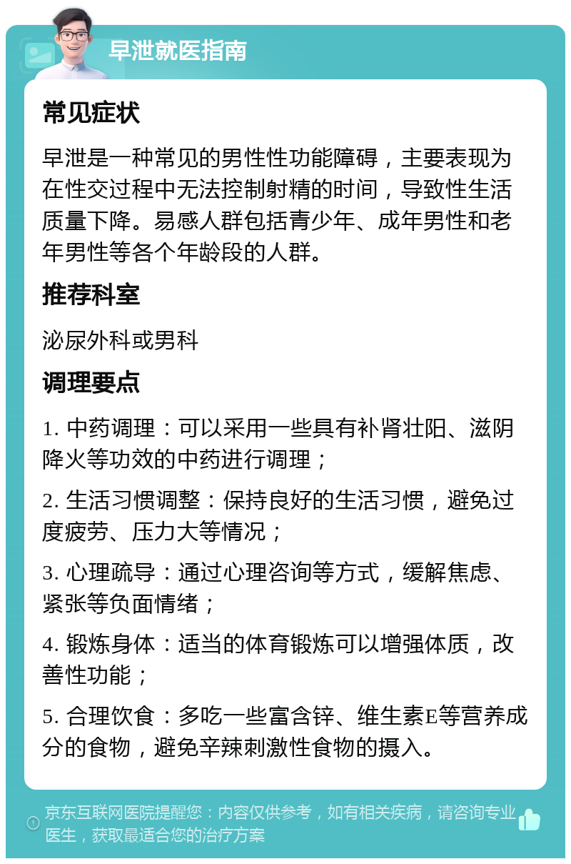 早泄就医指南 常见症状 早泄是一种常见的男性性功能障碍，主要表现为在性交过程中无法控制射精的时间，导致性生活质量下降。易感人群包括青少年、成年男性和老年男性等各个年龄段的人群。 推荐科室 泌尿外科或男科 调理要点 1. 中药调理：可以采用一些具有补肾壮阳、滋阴降火等功效的中药进行调理； 2. 生活习惯调整：保持良好的生活习惯，避免过度疲劳、压力大等情况； 3. 心理疏导：通过心理咨询等方式，缓解焦虑、紧张等负面情绪； 4. 锻炼身体：适当的体育锻炼可以增强体质，改善性功能； 5. 合理饮食：多吃一些富含锌、维生素E等营养成分的食物，避免辛辣刺激性食物的摄入。