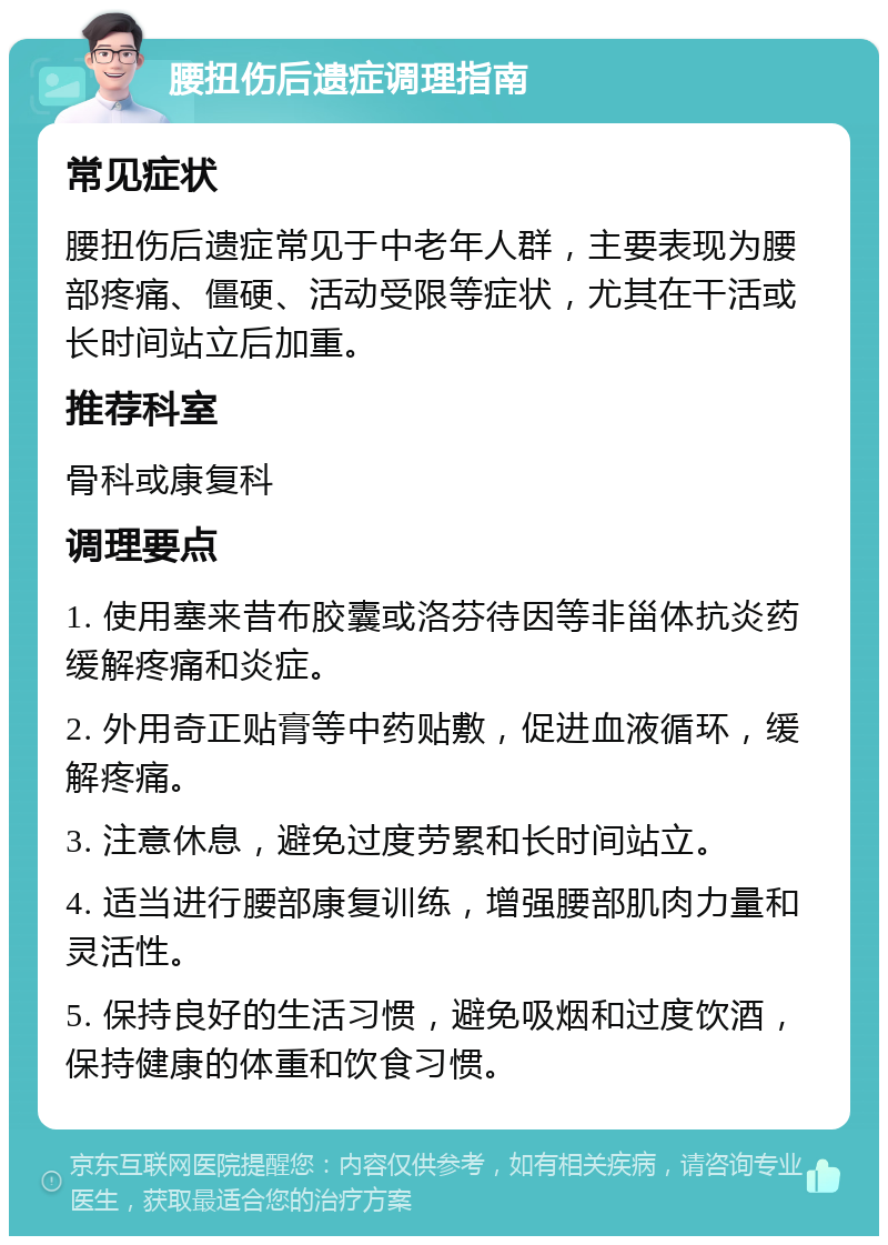 腰扭伤后遗症调理指南 常见症状 腰扭伤后遗症常见于中老年人群，主要表现为腰部疼痛、僵硬、活动受限等症状，尤其在干活或长时间站立后加重。 推荐科室 骨科或康复科 调理要点 1. 使用塞来昔布胶囊或洛芬待因等非甾体抗炎药缓解疼痛和炎症。 2. 外用奇正贴膏等中药贴敷，促进血液循环，缓解疼痛。 3. 注意休息，避免过度劳累和长时间站立。 4. 适当进行腰部康复训练，增强腰部肌肉力量和灵活性。 5. 保持良好的生活习惯，避免吸烟和过度饮酒，保持健康的体重和饮食习惯。