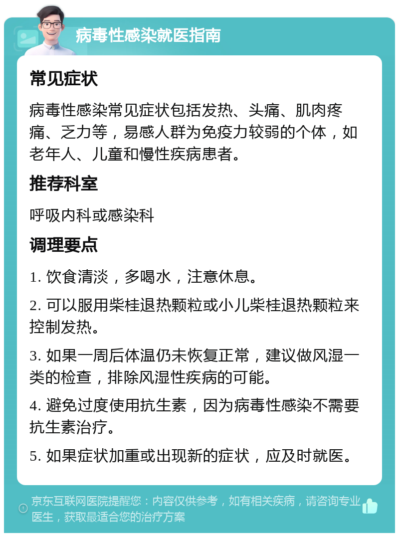 病毒性感染就医指南 常见症状 病毒性感染常见症状包括发热、头痛、肌肉疼痛、乏力等，易感人群为免疫力较弱的个体，如老年人、儿童和慢性疾病患者。 推荐科室 呼吸内科或感染科 调理要点 1. 饮食清淡，多喝水，注意休息。 2. 可以服用柴桂退热颗粒或小儿柴桂退热颗粒来控制发热。 3. 如果一周后体温仍未恢复正常，建议做风湿一类的检查，排除风湿性疾病的可能。 4. 避免过度使用抗生素，因为病毒性感染不需要抗生素治疗。 5. 如果症状加重或出现新的症状，应及时就医。