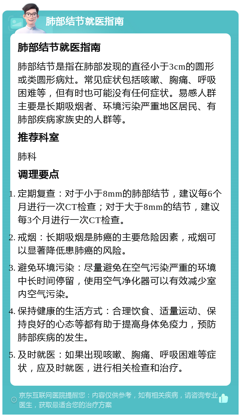 肺部结节就医指南 肺部结节就医指南 肺部结节是指在肺部发现的直径小于3cm的圆形或类圆形病灶。常见症状包括咳嗽、胸痛、呼吸困难等，但有时也可能没有任何症状。易感人群主要是长期吸烟者、环境污染严重地区居民、有肺部疾病家族史的人群等。 推荐科室 肺科 调理要点 定期复查：对于小于8mm的肺部结节，建议每6个月进行一次CT检查；对于大于8mm的结节，建议每3个月进行一次CT检查。 戒烟：长期吸烟是肺癌的主要危险因素，戒烟可以显著降低患肺癌的风险。 避免环境污染：尽量避免在空气污染严重的环境中长时间停留，使用空气净化器可以有效减少室内空气污染。 保持健康的生活方式：合理饮食、适量运动、保持良好的心态等都有助于提高身体免疫力，预防肺部疾病的发生。 及时就医：如果出现咳嗽、胸痛、呼吸困难等症状，应及时就医，进行相关检查和治疗。