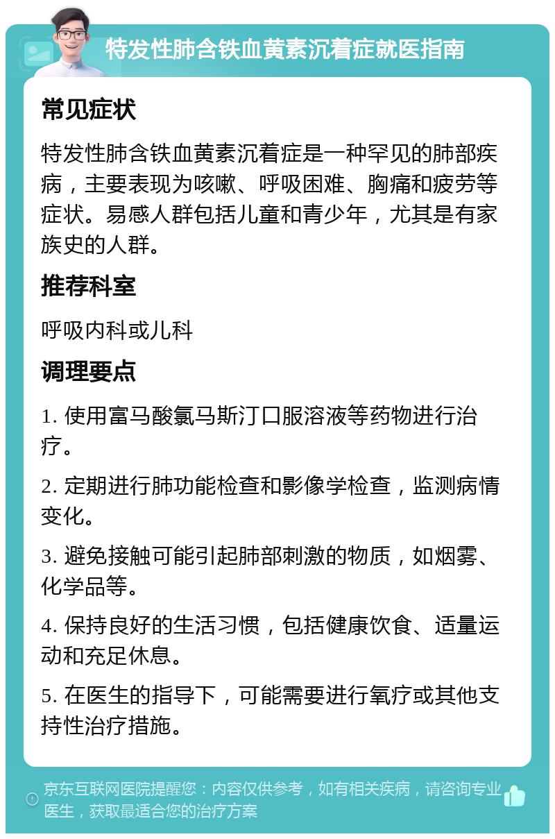 特发性肺含铁血黄素沉着症就医指南 常见症状 特发性肺含铁血黄素沉着症是一种罕见的肺部疾病，主要表现为咳嗽、呼吸困难、胸痛和疲劳等症状。易感人群包括儿童和青少年，尤其是有家族史的人群。 推荐科室 呼吸内科或儿科 调理要点 1. 使用富马酸氯马斯汀口服溶液等药物进行治疗。 2. 定期进行肺功能检查和影像学检查，监测病情变化。 3. 避免接触可能引起肺部刺激的物质，如烟雾、化学品等。 4. 保持良好的生活习惯，包括健康饮食、适量运动和充足休息。 5. 在医生的指导下，可能需要进行氧疗或其他支持性治疗措施。