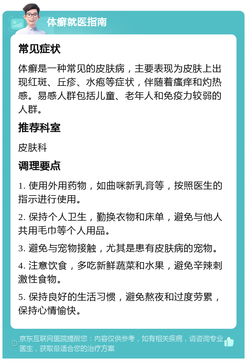 体癣就医指南 常见症状 体癣是一种常见的皮肤病，主要表现为皮肤上出现红斑、丘疹、水疱等症状，伴随着瘙痒和灼热感。易感人群包括儿童、老年人和免疫力较弱的人群。 推荐科室 皮肤科 调理要点 1. 使用外用药物，如曲咪新乳膏等，按照医生的指示进行使用。 2. 保持个人卫生，勤换衣物和床单，避免与他人共用毛巾等个人用品。 3. 避免与宠物接触，尤其是患有皮肤病的宠物。 4. 注意饮食，多吃新鲜蔬菜和水果，避免辛辣刺激性食物。 5. 保持良好的生活习惯，避免熬夜和过度劳累，保持心情愉快。