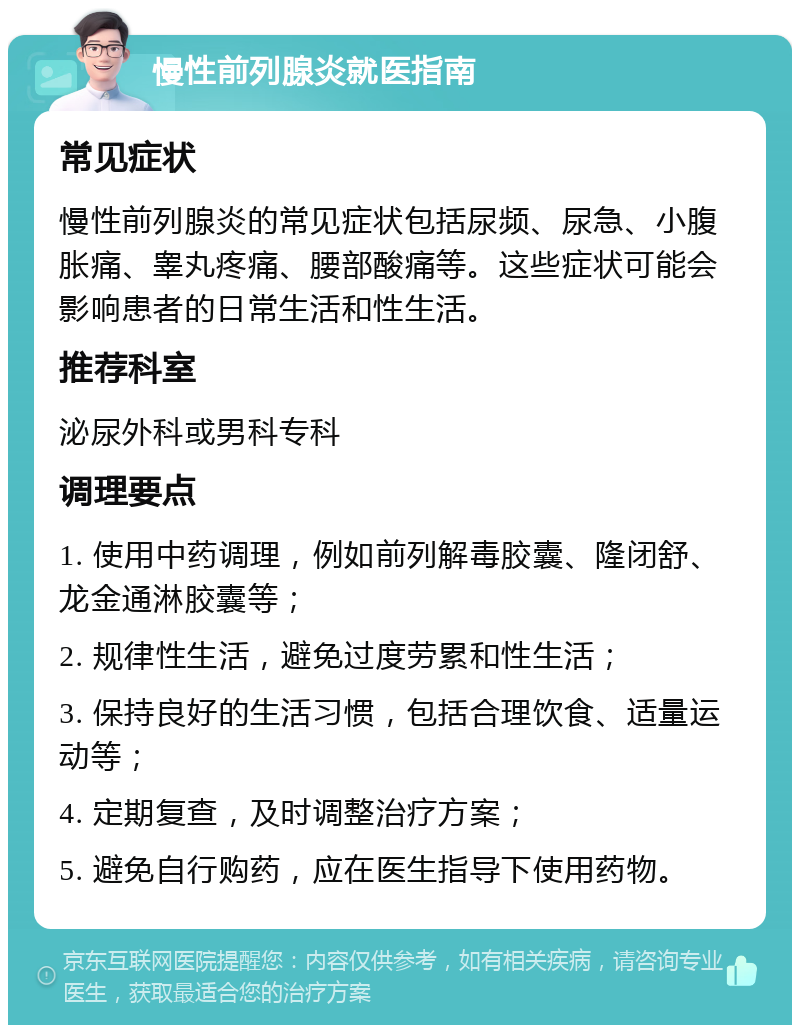 慢性前列腺炎就医指南 常见症状 慢性前列腺炎的常见症状包括尿频、尿急、小腹胀痛、睾丸疼痛、腰部酸痛等。这些症状可能会影响患者的日常生活和性生活。 推荐科室 泌尿外科或男科专科 调理要点 1. 使用中药调理，例如前列解毒胶囊、隆闭舒、龙金通淋胶囊等； 2. 规律性生活，避免过度劳累和性生活； 3. 保持良好的生活习惯，包括合理饮食、适量运动等； 4. 定期复查，及时调整治疗方案； 5. 避免自行购药，应在医生指导下使用药物。