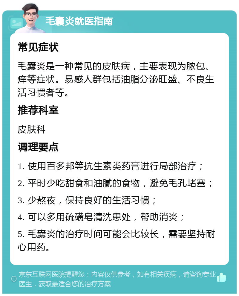 毛囊炎就医指南 常见症状 毛囊炎是一种常见的皮肤病，主要表现为脓包、痒等症状。易感人群包括油脂分泌旺盛、不良生活习惯者等。 推荐科室 皮肤科 调理要点 1. 使用百多邦等抗生素类药膏进行局部治疗； 2. 平时少吃甜食和油腻的食物，避免毛孔堵塞； 3. 少熬夜，保持良好的生活习惯； 4. 可以多用硫磺皂清洗患处，帮助消炎； 5. 毛囊炎的治疗时间可能会比较长，需要坚持耐心用药。