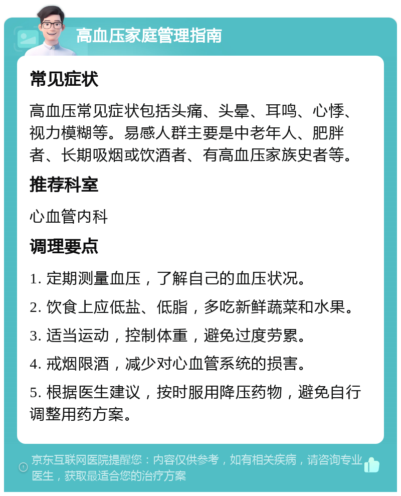 高血压家庭管理指南 常见症状 高血压常见症状包括头痛、头晕、耳鸣、心悸、视力模糊等。易感人群主要是中老年人、肥胖者、长期吸烟或饮酒者、有高血压家族史者等。 推荐科室 心血管内科 调理要点 1. 定期测量血压，了解自己的血压状况。 2. 饮食上应低盐、低脂，多吃新鲜蔬菜和水果。 3. 适当运动，控制体重，避免过度劳累。 4. 戒烟限酒，减少对心血管系统的损害。 5. 根据医生建议，按时服用降压药物，避免自行调整用药方案。