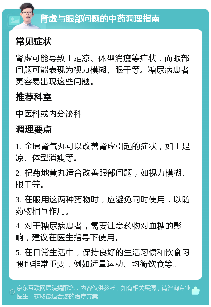 肾虚与眼部问题的中药调理指南 常见症状 肾虚可能导致手足凉、体型消瘦等症状，而眼部问题可能表现为视力模糊、眼干等。糖尿病患者更容易出现这些问题。 推荐科室 中医科或内分泌科 调理要点 1. 金匮肾气丸可以改善肾虚引起的症状，如手足凉、体型消瘦等。 2. 杞菊地黄丸适合改善眼部问题，如视力模糊、眼干等。 3. 在服用这两种药物时，应避免同时使用，以防药物相互作用。 4. 对于糖尿病患者，需要注意药物对血糖的影响，建议在医生指导下使用。 5. 在日常生活中，保持良好的生活习惯和饮食习惯也非常重要，例如适量运动、均衡饮食等。