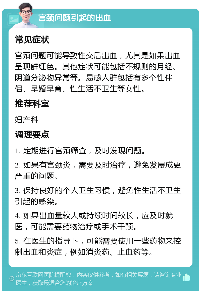 宫颈问题引起的出血 常见症状 宫颈问题可能导致性交后出血，尤其是如果出血呈现鲜红色。其他症状可能包括不规则的月经、阴道分泌物异常等。易感人群包括有多个性伴侣、早婚早育、性生活不卫生等女性。 推荐科室 妇产科 调理要点 1. 定期进行宫颈筛查，及时发现问题。 2. 如果有宫颈炎，需要及时治疗，避免发展成更严重的问题。 3. 保持良好的个人卫生习惯，避免性生活不卫生引起的感染。 4. 如果出血量较大或持续时间较长，应及时就医，可能需要药物治疗或手术干预。 5. 在医生的指导下，可能需要使用一些药物来控制出血和炎症，例如消炎药、止血药等。