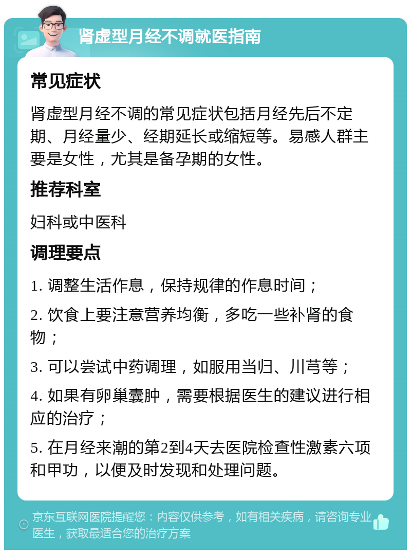 肾虚型月经不调就医指南 常见症状 肾虚型月经不调的常见症状包括月经先后不定期、月经量少、经期延长或缩短等。易感人群主要是女性，尤其是备孕期的女性。 推荐科室 妇科或中医科 调理要点 1. 调整生活作息，保持规律的作息时间； 2. 饮食上要注意营养均衡，多吃一些补肾的食物； 3. 可以尝试中药调理，如服用当归、川芎等； 4. 如果有卵巢囊肿，需要根据医生的建议进行相应的治疗； 5. 在月经来潮的第2到4天去医院检查性激素六项和甲功，以便及时发现和处理问题。