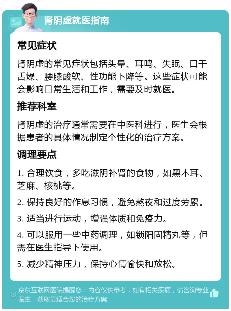 肾阴虚就医指南 常见症状 肾阴虚的常见症状包括头晕、耳鸣、失眠、口干舌燥、腰膝酸软、性功能下降等。这些症状可能会影响日常生活和工作，需要及时就医。 推荐科室 肾阴虚的治疗通常需要在中医科进行，医生会根据患者的具体情况制定个性化的治疗方案。 调理要点 1. 合理饮食，多吃滋阴补肾的食物，如黑木耳、芝麻、核桃等。 2. 保持良好的作息习惯，避免熬夜和过度劳累。 3. 适当进行运动，增强体质和免疫力。 4. 可以服用一些中药调理，如锁阳固精丸等，但需在医生指导下使用。 5. 减少精神压力，保持心情愉快和放松。