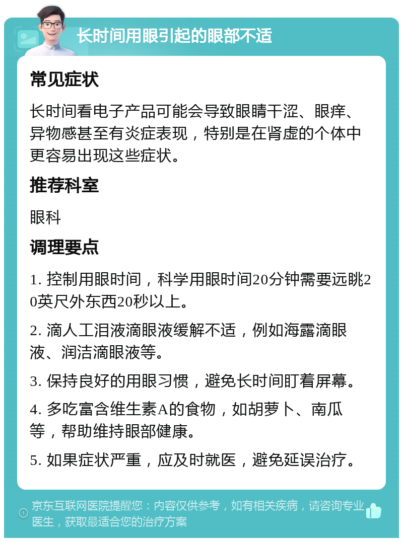 长时间用眼引起的眼部不适 常见症状 长时间看电子产品可能会导致眼睛干涩、眼痒、异物感甚至有炎症表现，特别是在肾虚的个体中更容易出现这些症状。 推荐科室 眼科 调理要点 1. 控制用眼时间，科学用眼时间20分钟需要远眺20英尺外东西20秒以上。 2. 滴人工泪液滴眼液缓解不适，例如海露滴眼液、润洁滴眼液等。 3. 保持良好的用眼习惯，避免长时间盯着屏幕。 4. 多吃富含维生素A的食物，如胡萝卜、南瓜等，帮助维持眼部健康。 5. 如果症状严重，应及时就医，避免延误治疗。