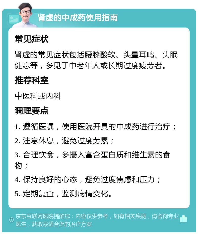 肾虚的中成药使用指南 常见症状 肾虚的常见症状包括腰膝酸软、头晕耳鸣、失眠健忘等，多见于中老年人或长期过度疲劳者。 推荐科室 中医科或内科 调理要点 1. 遵循医嘱，使用医院开具的中成药进行治疗； 2. 注意休息，避免过度劳累； 3. 合理饮食，多摄入富含蛋白质和维生素的食物； 4. 保持良好的心态，避免过度焦虑和压力； 5. 定期复查，监测病情变化。