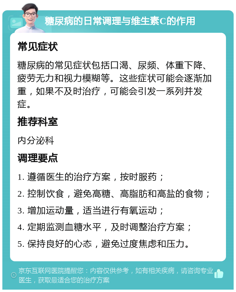 糖尿病的日常调理与维生素C的作用 常见症状 糖尿病的常见症状包括口渴、尿频、体重下降、疲劳无力和视力模糊等。这些症状可能会逐渐加重，如果不及时治疗，可能会引发一系列并发症。 推荐科室 内分泌科 调理要点 1. 遵循医生的治疗方案，按时服药； 2. 控制饮食，避免高糖、高脂肪和高盐的食物； 3. 增加运动量，适当进行有氧运动； 4. 定期监测血糖水平，及时调整治疗方案； 5. 保持良好的心态，避免过度焦虑和压力。