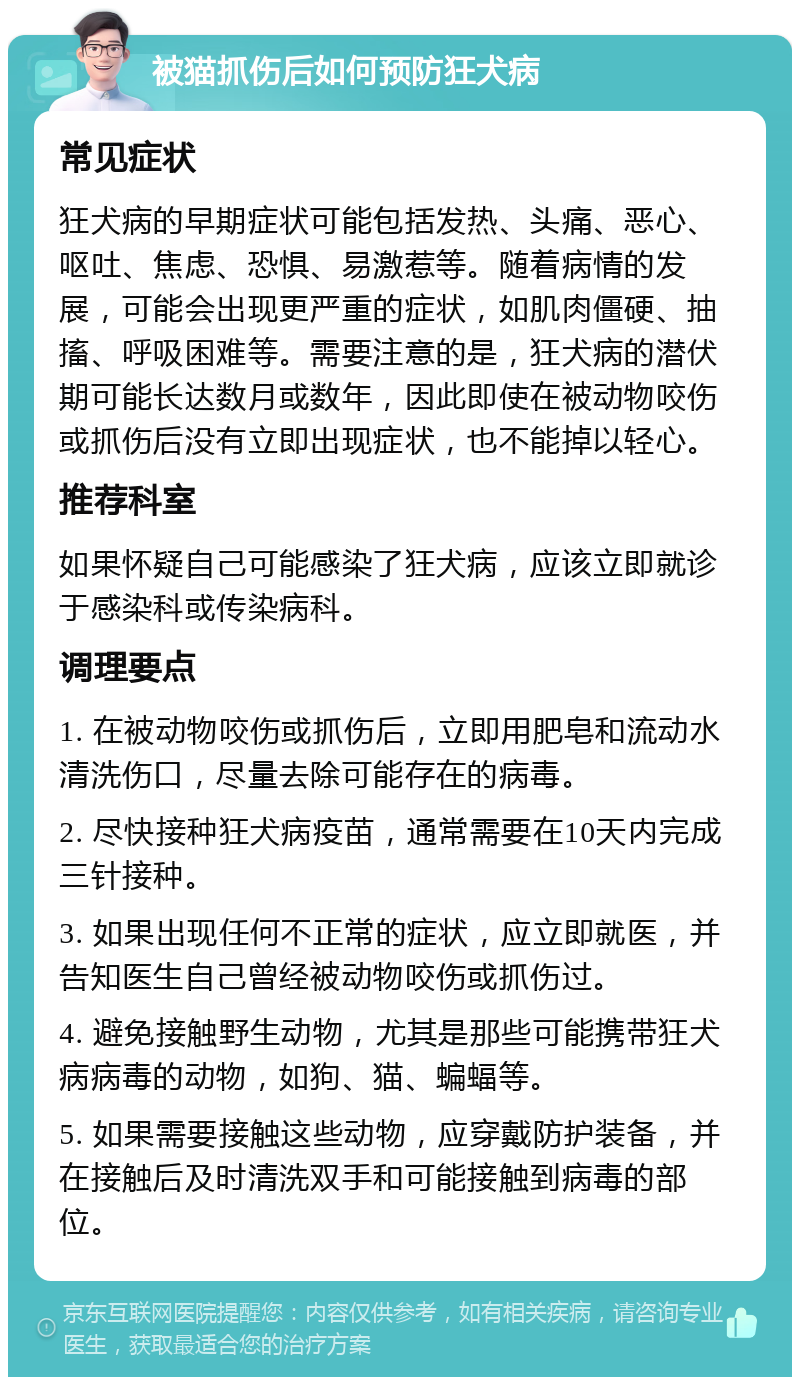 被猫抓伤后如何预防狂犬病 常见症状 狂犬病的早期症状可能包括发热、头痛、恶心、呕吐、焦虑、恐惧、易激惹等。随着病情的发展，可能会出现更严重的症状，如肌肉僵硬、抽搐、呼吸困难等。需要注意的是，狂犬病的潜伏期可能长达数月或数年，因此即使在被动物咬伤或抓伤后没有立即出现症状，也不能掉以轻心。 推荐科室 如果怀疑自己可能感染了狂犬病，应该立即就诊于感染科或传染病科。 调理要点 1. 在被动物咬伤或抓伤后，立即用肥皂和流动水清洗伤口，尽量去除可能存在的病毒。 2. 尽快接种狂犬病疫苗，通常需要在10天内完成三针接种。 3. 如果出现任何不正常的症状，应立即就医，并告知医生自己曾经被动物咬伤或抓伤过。 4. 避免接触野生动物，尤其是那些可能携带狂犬病病毒的动物，如狗、猫、蝙蝠等。 5. 如果需要接触这些动物，应穿戴防护装备，并在接触后及时清洗双手和可能接触到病毒的部位。