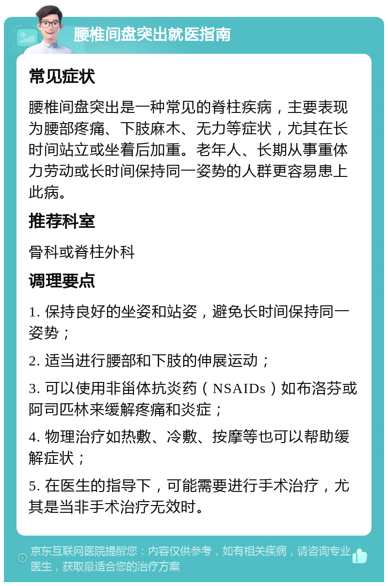 腰椎间盘突出就医指南 常见症状 腰椎间盘突出是一种常见的脊柱疾病，主要表现为腰部疼痛、下肢麻木、无力等症状，尤其在长时间站立或坐着后加重。老年人、长期从事重体力劳动或长时间保持同一姿势的人群更容易患上此病。 推荐科室 骨科或脊柱外科 调理要点 1. 保持良好的坐姿和站姿，避免长时间保持同一姿势； 2. 适当进行腰部和下肢的伸展运动； 3. 可以使用非甾体抗炎药（NSAIDs）如布洛芬或阿司匹林来缓解疼痛和炎症； 4. 物理治疗如热敷、冷敷、按摩等也可以帮助缓解症状； 5. 在医生的指导下，可能需要进行手术治疗，尤其是当非手术治疗无效时。