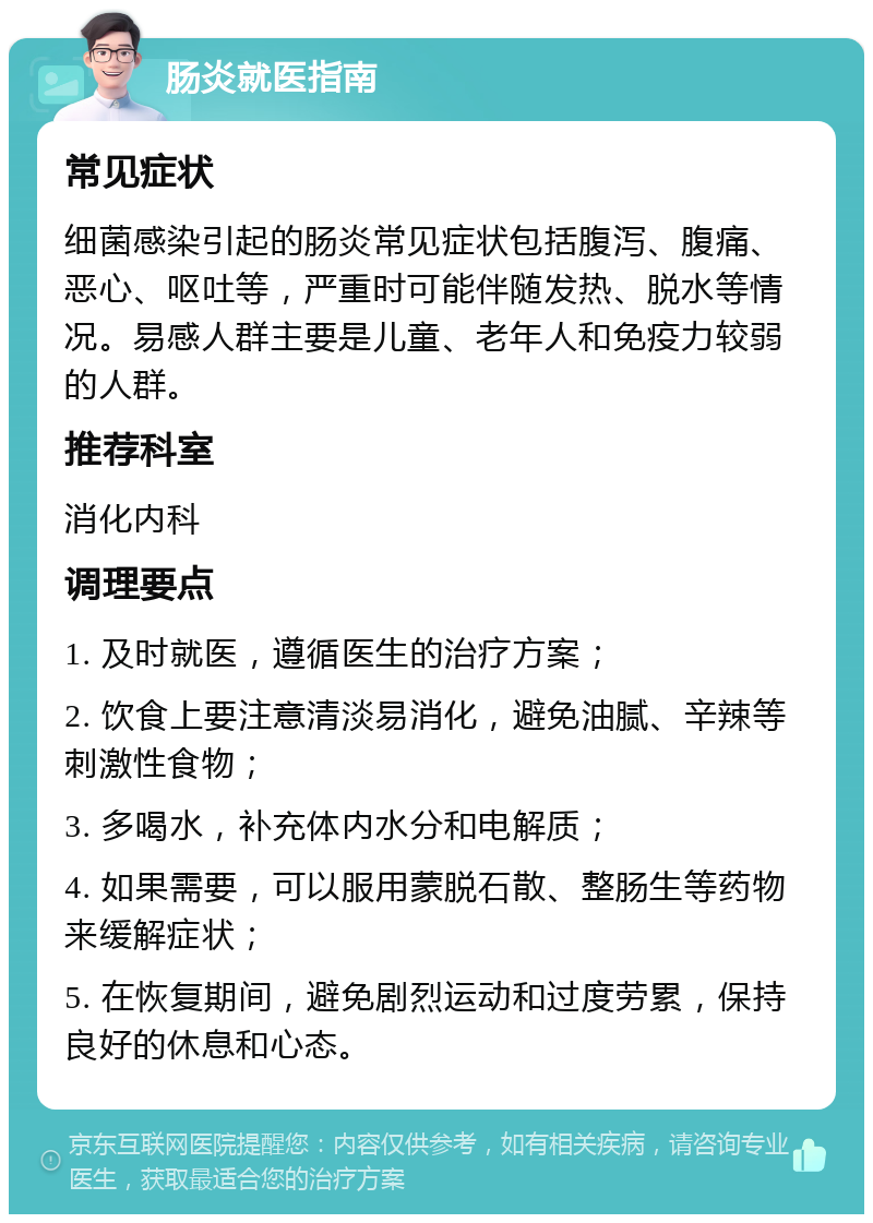 肠炎就医指南 常见症状 细菌感染引起的肠炎常见症状包括腹泻、腹痛、恶心、呕吐等，严重时可能伴随发热、脱水等情况。易感人群主要是儿童、老年人和免疫力较弱的人群。 推荐科室 消化内科 调理要点 1. 及时就医，遵循医生的治疗方案； 2. 饮食上要注意清淡易消化，避免油腻、辛辣等刺激性食物； 3. 多喝水，补充体内水分和电解质； 4. 如果需要，可以服用蒙脱石散、整肠生等药物来缓解症状； 5. 在恢复期间，避免剧烈运动和过度劳累，保持良好的休息和心态。