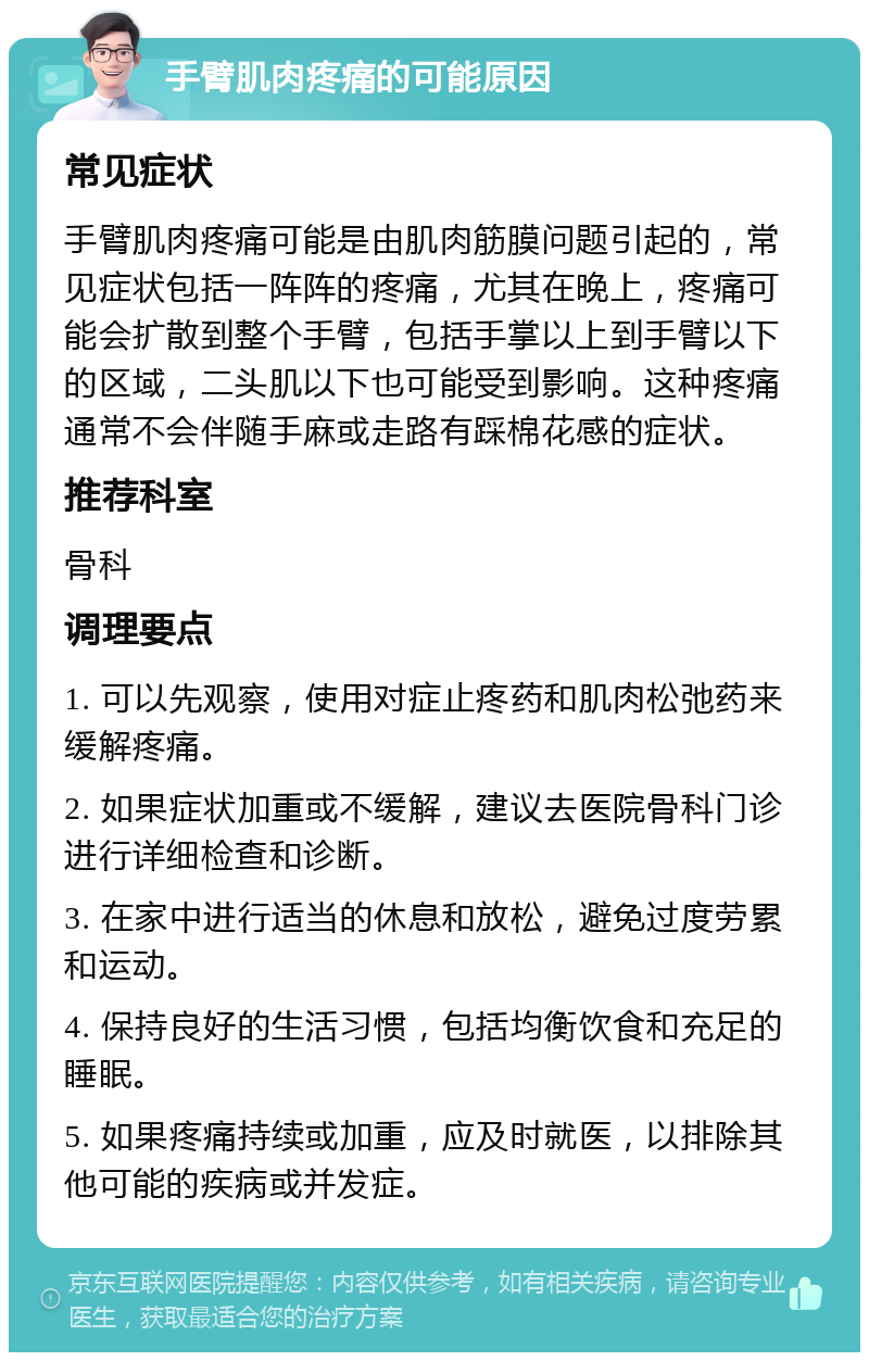 手臂肌肉疼痛的可能原因 常见症状 手臂肌肉疼痛可能是由肌肉筋膜问题引起的，常见症状包括一阵阵的疼痛，尤其在晚上，疼痛可能会扩散到整个手臂，包括手掌以上到手臂以下的区域，二头肌以下也可能受到影响。这种疼痛通常不会伴随手麻或走路有踩棉花感的症状。 推荐科室 骨科 调理要点 1. 可以先观察，使用对症止疼药和肌肉松弛药来缓解疼痛。 2. 如果症状加重或不缓解，建议去医院骨科门诊进行详细检查和诊断。 3. 在家中进行适当的休息和放松，避免过度劳累和运动。 4. 保持良好的生活习惯，包括均衡饮食和充足的睡眠。 5. 如果疼痛持续或加重，应及时就医，以排除其他可能的疾病或并发症。