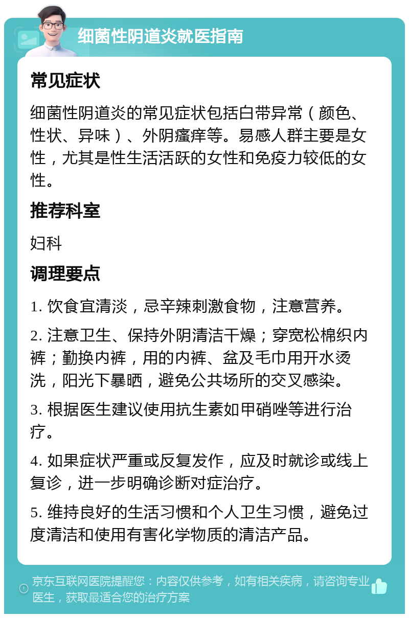 细菌性阴道炎就医指南 常见症状 细菌性阴道炎的常见症状包括白带异常（颜色、性状、异味）、外阴瘙痒等。易感人群主要是女性，尤其是性生活活跃的女性和免疫力较低的女性。 推荐科室 妇科 调理要点 1. 饮食宜清淡，忌辛辣刺激食物，注意营养。 2. 注意卫生、保持外阴清洁干燥；穿宽松棉织内裤；勤换内裤，用的内裤、盆及毛巾用开水烫洗，阳光下暴晒，避免公共场所的交叉感染。 3. 根据医生建议使用抗生素如甲硝唑等进行治疗。 4. 如果症状严重或反复发作，应及时就诊或线上复诊，进一步明确诊断对症治疗。 5. 维持良好的生活习惯和个人卫生习惯，避免过度清洁和使用有害化学物质的清洁产品。