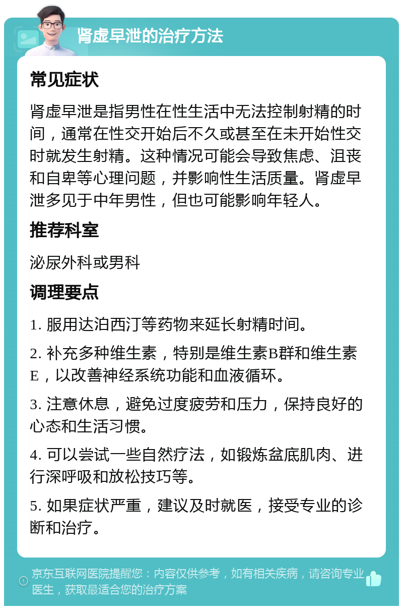 肾虚早泄的治疗方法 常见症状 肾虚早泄是指男性在性生活中无法控制射精的时间，通常在性交开始后不久或甚至在未开始性交时就发生射精。这种情况可能会导致焦虑、沮丧和自卑等心理问题，并影响性生活质量。肾虚早泄多见于中年男性，但也可能影响年轻人。 推荐科室 泌尿外科或男科 调理要点 1. 服用达泊西汀等药物来延长射精时间。 2. 补充多种维生素，特别是维生素B群和维生素E，以改善神经系统功能和血液循环。 3. 注意休息，避免过度疲劳和压力，保持良好的心态和生活习惯。 4. 可以尝试一些自然疗法，如锻炼盆底肌肉、进行深呼吸和放松技巧等。 5. 如果症状严重，建议及时就医，接受专业的诊断和治疗。