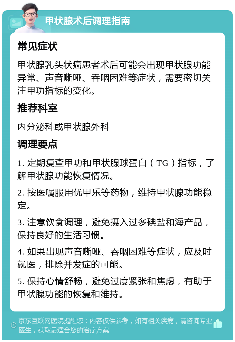 甲状腺术后调理指南 常见症状 甲状腺乳头状癌患者术后可能会出现甲状腺功能异常、声音嘶哑、吞咽困难等症状，需要密切关注甲功指标的变化。 推荐科室 内分泌科或甲状腺外科 调理要点 1. 定期复查甲功和甲状腺球蛋白（TG）指标，了解甲状腺功能恢复情况。 2. 按医嘱服用优甲乐等药物，维持甲状腺功能稳定。 3. 注意饮食调理，避免摄入过多碘盐和海产品，保持良好的生活习惯。 4. 如果出现声音嘶哑、吞咽困难等症状，应及时就医，排除并发症的可能。 5. 保持心情舒畅，避免过度紧张和焦虑，有助于甲状腺功能的恢复和维持。