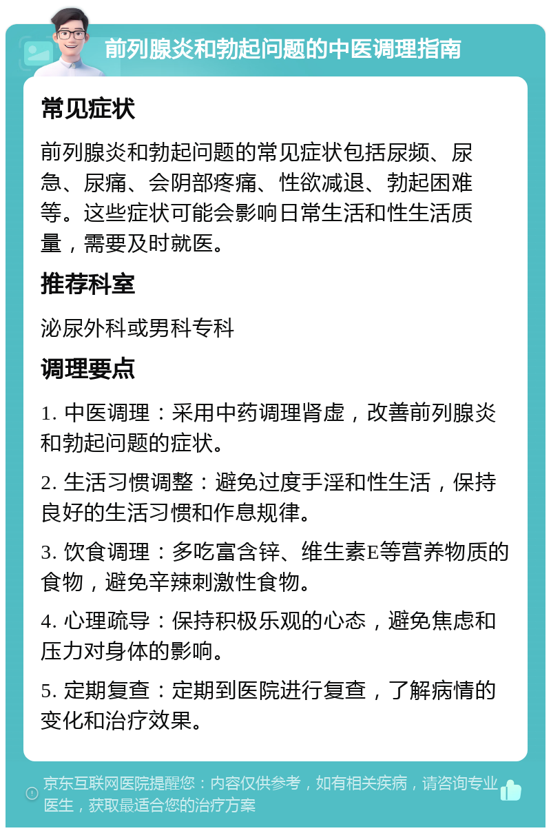 前列腺炎和勃起问题的中医调理指南 常见症状 前列腺炎和勃起问题的常见症状包括尿频、尿急、尿痛、会阴部疼痛、性欲减退、勃起困难等。这些症状可能会影响日常生活和性生活质量，需要及时就医。 推荐科室 泌尿外科或男科专科 调理要点 1. 中医调理：采用中药调理肾虚，改善前列腺炎和勃起问题的症状。 2. 生活习惯调整：避免过度手淫和性生活，保持良好的生活习惯和作息规律。 3. 饮食调理：多吃富含锌、维生素E等营养物质的食物，避免辛辣刺激性食物。 4. 心理疏导：保持积极乐观的心态，避免焦虑和压力对身体的影响。 5. 定期复查：定期到医院进行复查，了解病情的变化和治疗效果。