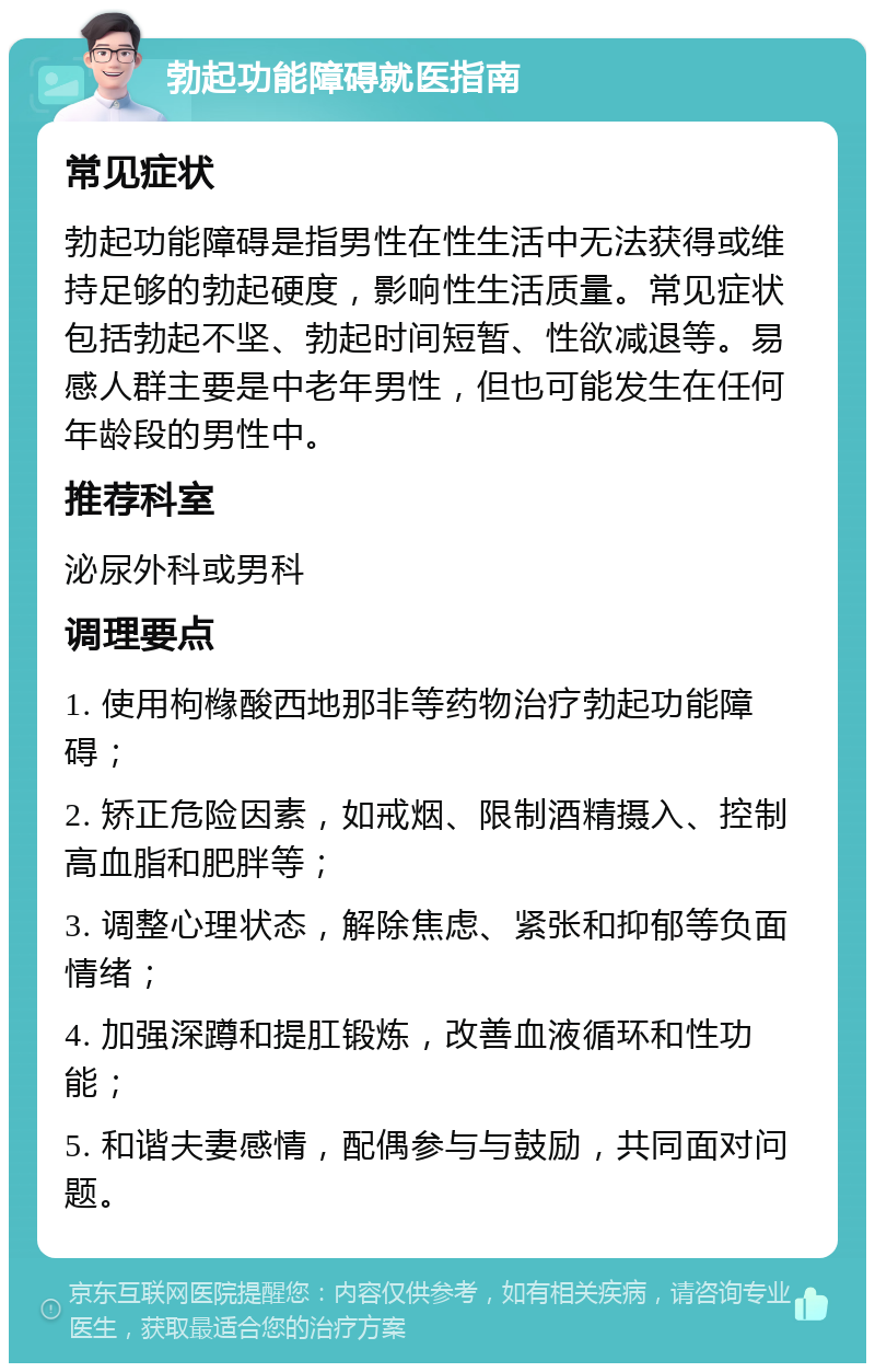 勃起功能障碍就医指南 常见症状 勃起功能障碍是指男性在性生活中无法获得或维持足够的勃起硬度，影响性生活质量。常见症状包括勃起不坚、勃起时间短暂、性欲减退等。易感人群主要是中老年男性，但也可能发生在任何年龄段的男性中。 推荐科室 泌尿外科或男科 调理要点 1. 使用枸橼酸西地那非等药物治疗勃起功能障碍； 2. 矫正危险因素，如戒烟、限制酒精摄入、控制高血脂和肥胖等； 3. 调整心理状态，解除焦虑、紧张和抑郁等负面情绪； 4. 加强深蹲和提肛锻炼，改善血液循环和性功能； 5. 和谐夫妻感情，配偶参与与鼓励，共同面对问题。