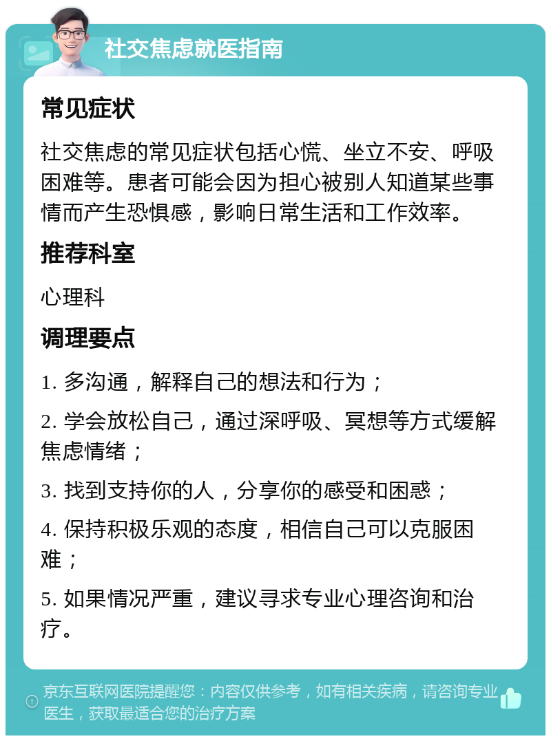 社交焦虑就医指南 常见症状 社交焦虑的常见症状包括心慌、坐立不安、呼吸困难等。患者可能会因为担心被别人知道某些事情而产生恐惧感，影响日常生活和工作效率。 推荐科室 心理科 调理要点 1. 多沟通，解释自己的想法和行为； 2. 学会放松自己，通过深呼吸、冥想等方式缓解焦虑情绪； 3. 找到支持你的人，分享你的感受和困惑； 4. 保持积极乐观的态度，相信自己可以克服困难； 5. 如果情况严重，建议寻求专业心理咨询和治疗。