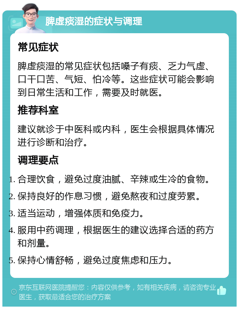 脾虚痰湿的症状与调理 常见症状 脾虚痰湿的常见症状包括嗓子有痰、乏力气虚、口干口苦、气短、怕冷等。这些症状可能会影响到日常生活和工作，需要及时就医。 推荐科室 建议就诊于中医科或内科，医生会根据具体情况进行诊断和治疗。 调理要点 合理饮食，避免过度油腻、辛辣或生冷的食物。 保持良好的作息习惯，避免熬夜和过度劳累。 适当运动，增强体质和免疫力。 服用中药调理，根据医生的建议选择合适的药方和剂量。 保持心情舒畅，避免过度焦虑和压力。