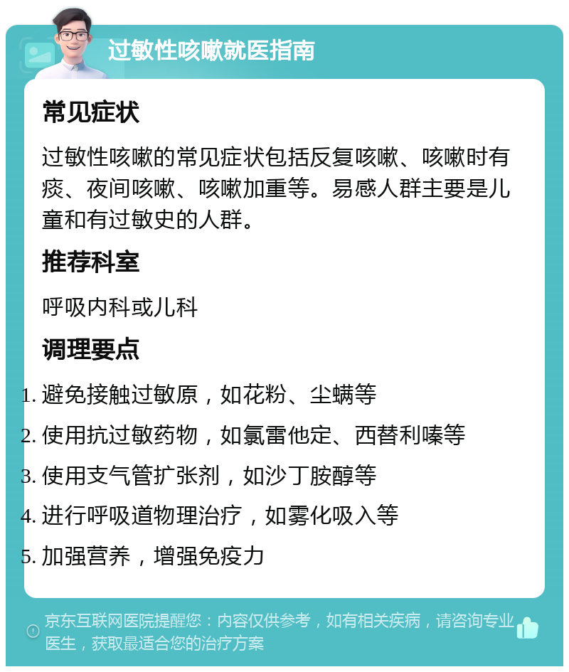 过敏性咳嗽就医指南 常见症状 过敏性咳嗽的常见症状包括反复咳嗽、咳嗽时有痰、夜间咳嗽、咳嗽加重等。易感人群主要是儿童和有过敏史的人群。 推荐科室 呼吸内科或儿科 调理要点 避免接触过敏原，如花粉、尘螨等 使用抗过敏药物，如氯雷他定、西替利嗪等 使用支气管扩张剂，如沙丁胺醇等 进行呼吸道物理治疗，如雾化吸入等 加强营养，增强免疫力