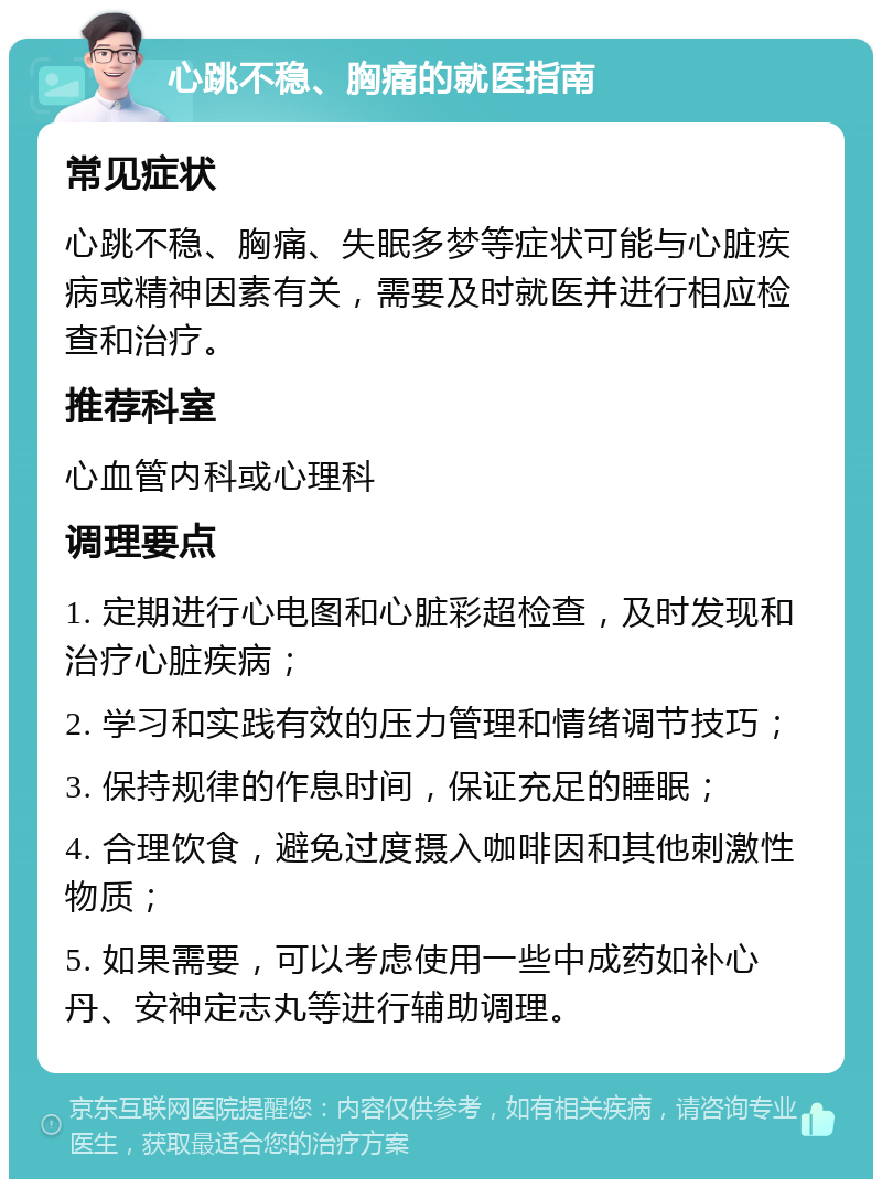 心跳不稳、胸痛的就医指南 常见症状 心跳不稳、胸痛、失眠多梦等症状可能与心脏疾病或精神因素有关，需要及时就医并进行相应检查和治疗。 推荐科室 心血管内科或心理科 调理要点 1. 定期进行心电图和心脏彩超检查，及时发现和治疗心脏疾病； 2. 学习和实践有效的压力管理和情绪调节技巧； 3. 保持规律的作息时间，保证充足的睡眠； 4. 合理饮食，避免过度摄入咖啡因和其他刺激性物质； 5. 如果需要，可以考虑使用一些中成药如补心丹、安神定志丸等进行辅助调理。