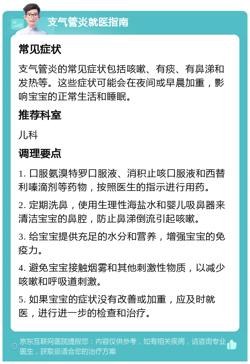 支气管炎就医指南 常见症状 支气管炎的常见症状包括咳嗽、有痰、有鼻涕和发热等。这些症状可能会在夜间或早晨加重，影响宝宝的正常生活和睡眠。 推荐科室 儿科 调理要点 1. 口服氨溴特罗口服液、消积止咳口服液和西替利嗪滴剂等药物，按照医生的指示进行用药。 2. 定期洗鼻，使用生理性海盐水和婴儿吸鼻器来清洁宝宝的鼻腔，防止鼻涕倒流引起咳嗽。 3. 给宝宝提供充足的水分和营养，增强宝宝的免疫力。 4. 避免宝宝接触烟雾和其他刺激性物质，以减少咳嗽和呼吸道刺激。 5. 如果宝宝的症状没有改善或加重，应及时就医，进行进一步的检查和治疗。