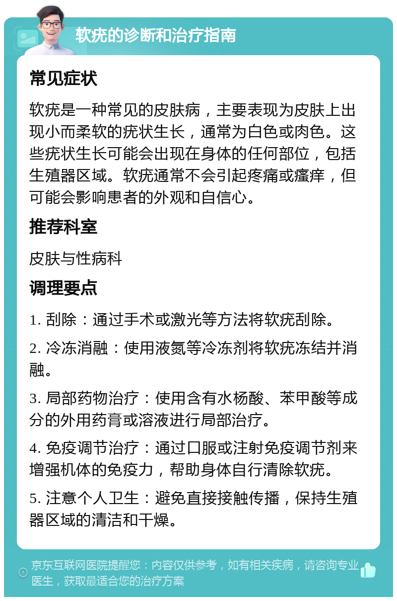 软疣的诊断和治疗指南 常见症状 软疣是一种常见的皮肤病，主要表现为皮肤上出现小而柔软的疣状生长，通常为白色或肉色。这些疣状生长可能会出现在身体的任何部位，包括生殖器区域。软疣通常不会引起疼痛或瘙痒，但可能会影响患者的外观和自信心。 推荐科室 皮肤与性病科 调理要点 1. 刮除：通过手术或激光等方法将软疣刮除。 2. 冷冻消融：使用液氮等冷冻剂将软疣冻结并消融。 3. 局部药物治疗：使用含有水杨酸、苯甲酸等成分的外用药膏或溶液进行局部治疗。 4. 免疫调节治疗：通过口服或注射免疫调节剂来增强机体的免疫力，帮助身体自行清除软疣。 5. 注意个人卫生：避免直接接触传播，保持生殖器区域的清洁和干燥。