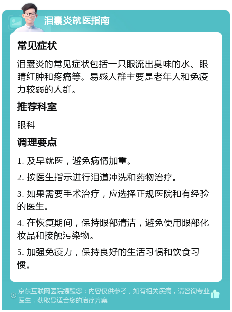 泪囊炎就医指南 常见症状 泪囊炎的常见症状包括一只眼流出臭味的水、眼睛红肿和疼痛等。易感人群主要是老年人和免疫力较弱的人群。 推荐科室 眼科 调理要点 1. 及早就医，避免病情加重。 2. 按医生指示进行泪道冲洗和药物治疗。 3. 如果需要手术治疗，应选择正规医院和有经验的医生。 4. 在恢复期间，保持眼部清洁，避免使用眼部化妆品和接触污染物。 5. 加强免疫力，保持良好的生活习惯和饮食习惯。