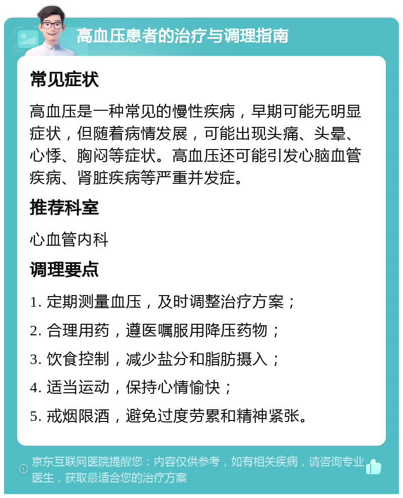 高血压患者的治疗与调理指南 常见症状 高血压是一种常见的慢性疾病，早期可能无明显症状，但随着病情发展，可能出现头痛、头晕、心悸、胸闷等症状。高血压还可能引发心脑血管疾病、肾脏疾病等严重并发症。 推荐科室 心血管内科 调理要点 1. 定期测量血压，及时调整治疗方案； 2. 合理用药，遵医嘱服用降压药物； 3. 饮食控制，减少盐分和脂肪摄入； 4. 适当运动，保持心情愉快； 5. 戒烟限酒，避免过度劳累和精神紧张。