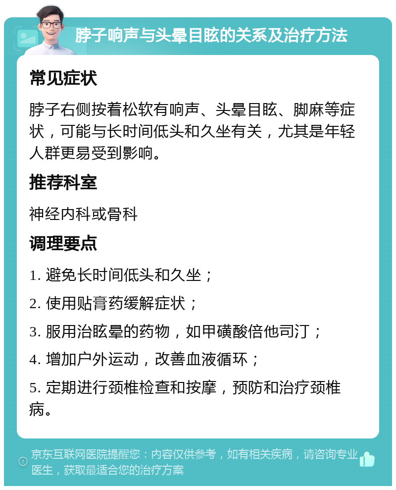 脖子响声与头晕目眩的关系及治疗方法 常见症状 脖子右侧按着松软有响声、头晕目眩、脚麻等症状，可能与长时间低头和久坐有关，尤其是年轻人群更易受到影响。 推荐科室 神经内科或骨科 调理要点 1. 避免长时间低头和久坐； 2. 使用贴膏药缓解症状； 3. 服用治眩晕的药物，如甲磺酸倍他司汀； 4. 增加户外运动，改善血液循环； 5. 定期进行颈椎检查和按摩，预防和治疗颈椎病。