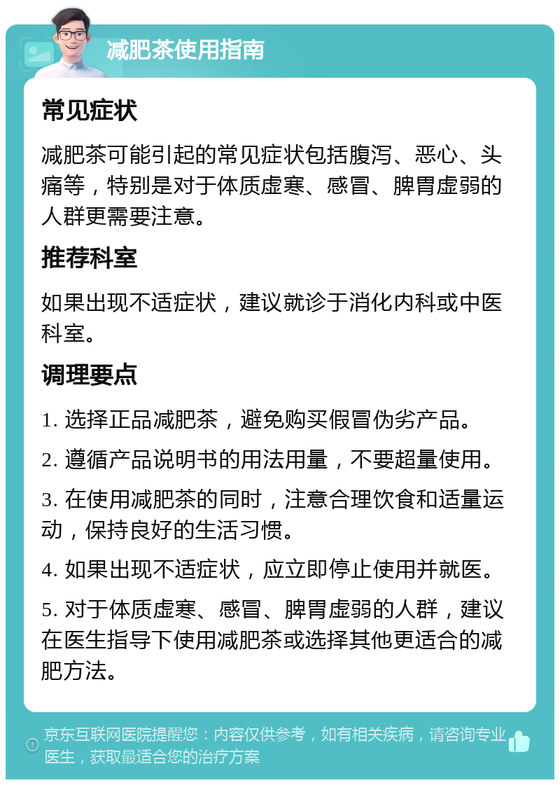 减肥茶使用指南 常见症状 减肥茶可能引起的常见症状包括腹泻、恶心、头痛等，特别是对于体质虚寒、感冒、脾胃虚弱的人群更需要注意。 推荐科室 如果出现不适症状，建议就诊于消化内科或中医科室。 调理要点 1. 选择正品减肥茶，避免购买假冒伪劣产品。 2. 遵循产品说明书的用法用量，不要超量使用。 3. 在使用减肥茶的同时，注意合理饮食和适量运动，保持良好的生活习惯。 4. 如果出现不适症状，应立即停止使用并就医。 5. 对于体质虚寒、感冒、脾胃虚弱的人群，建议在医生指导下使用减肥茶或选择其他更适合的减肥方法。