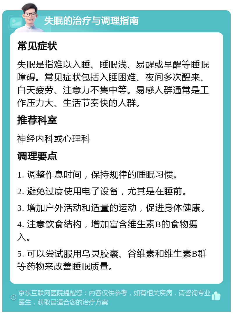 失眠的治疗与调理指南 常见症状 失眠是指难以入睡、睡眠浅、易醒或早醒等睡眠障碍。常见症状包括入睡困难、夜间多次醒来、白天疲劳、注意力不集中等。易感人群通常是工作压力大、生活节奏快的人群。 推荐科室 神经内科或心理科 调理要点 1. 调整作息时间，保持规律的睡眠习惯。 2. 避免过度使用电子设备，尤其是在睡前。 3. 增加户外活动和适量的运动，促进身体健康。 4. 注意饮食结构，增加富含维生素B的食物摄入。 5. 可以尝试服用乌灵胶囊、谷维素和维生素B群等药物来改善睡眠质量。