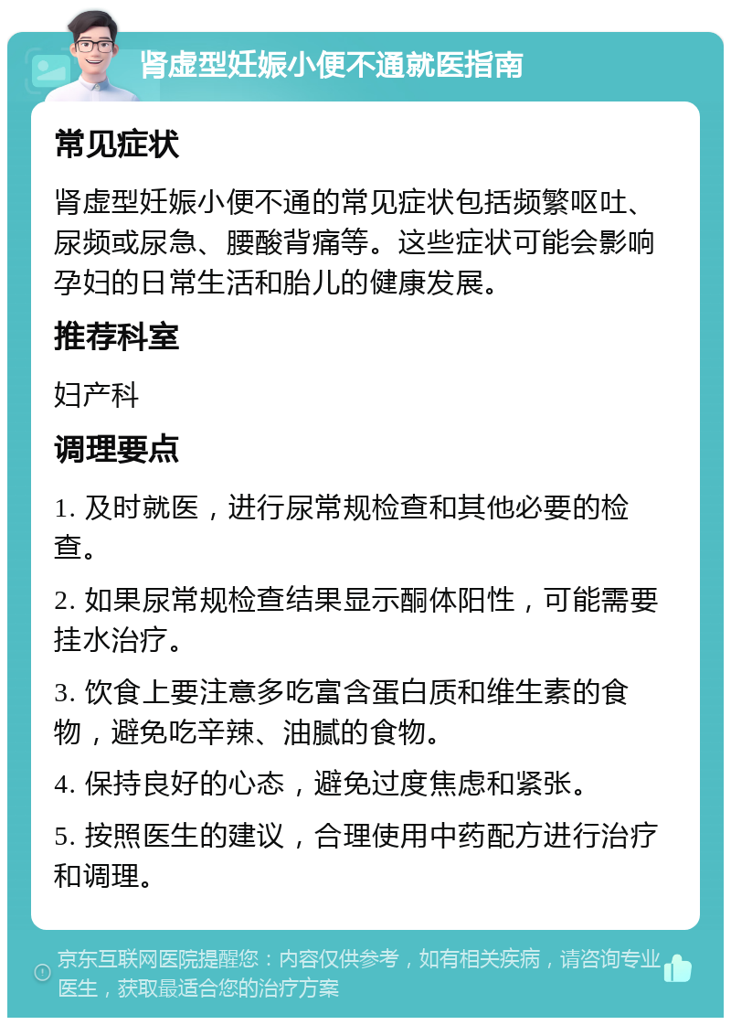 肾虚型妊娠小便不通就医指南 常见症状 肾虚型妊娠小便不通的常见症状包括频繁呕吐、尿频或尿急、腰酸背痛等。这些症状可能会影响孕妇的日常生活和胎儿的健康发展。 推荐科室 妇产科 调理要点 1. 及时就医，进行尿常规检查和其他必要的检查。 2. 如果尿常规检查结果显示酮体阳性，可能需要挂水治疗。 3. 饮食上要注意多吃富含蛋白质和维生素的食物，避免吃辛辣、油腻的食物。 4. 保持良好的心态，避免过度焦虑和紧张。 5. 按照医生的建议，合理使用中药配方进行治疗和调理。