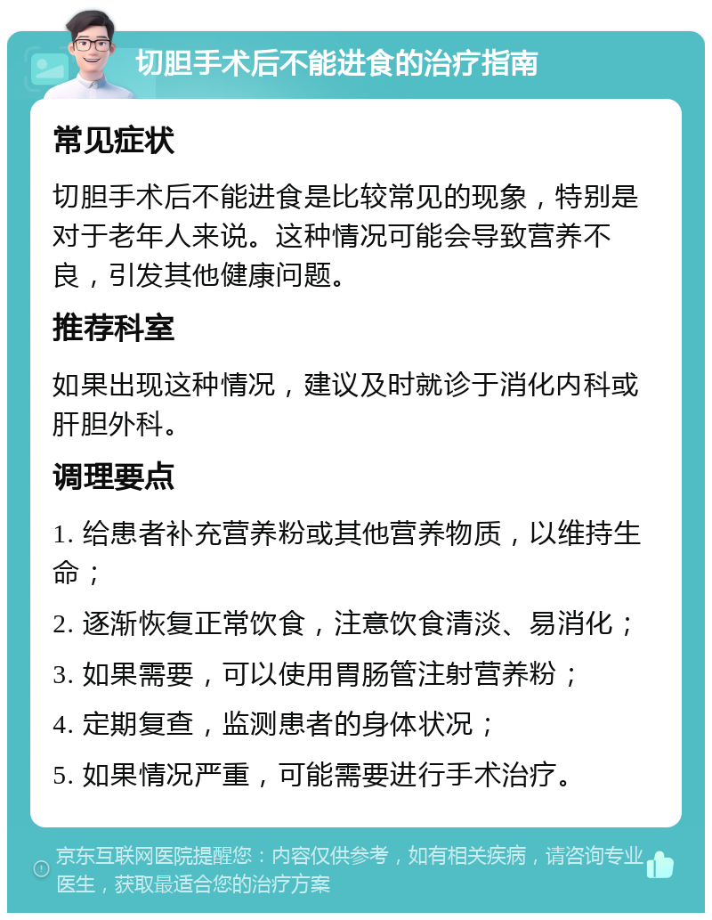 切胆手术后不能进食的治疗指南 常见症状 切胆手术后不能进食是比较常见的现象，特别是对于老年人来说。这种情况可能会导致营养不良，引发其他健康问题。 推荐科室 如果出现这种情况，建议及时就诊于消化内科或肝胆外科。 调理要点 1. 给患者补充营养粉或其他营养物质，以维持生命； 2. 逐渐恢复正常饮食，注意饮食清淡、易消化； 3. 如果需要，可以使用胃肠管注射营养粉； 4. 定期复查，监测患者的身体状况； 5. 如果情况严重，可能需要进行手术治疗。