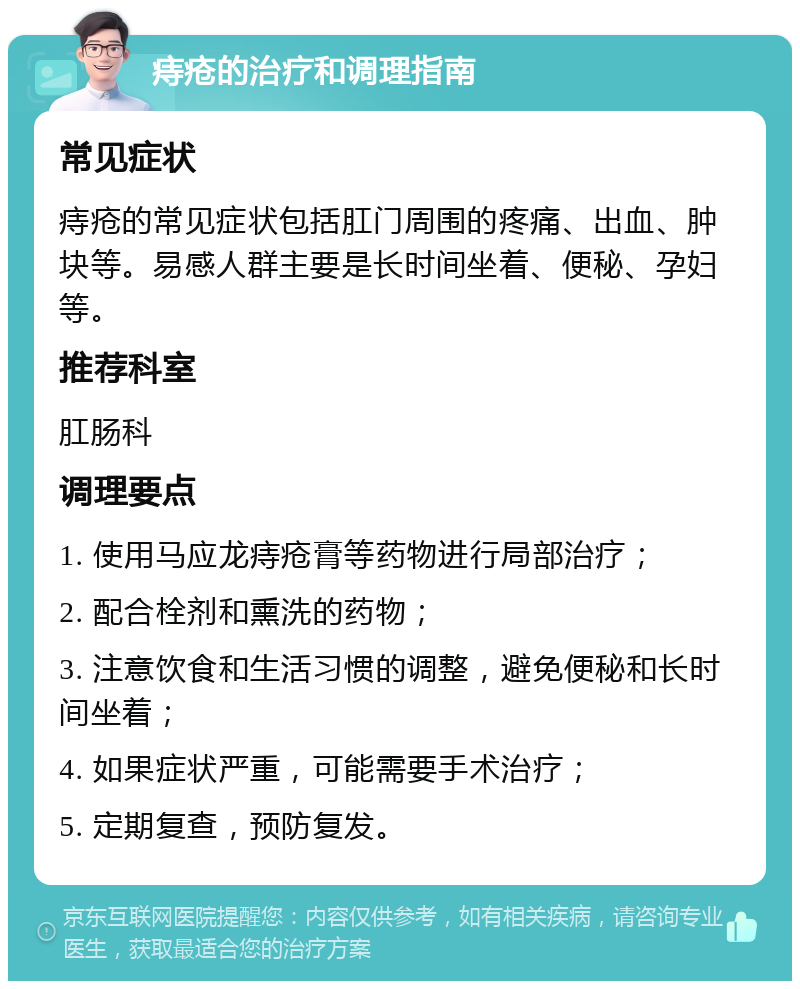 痔疮的治疗和调理指南 常见症状 痔疮的常见症状包括肛门周围的疼痛、出血、肿块等。易感人群主要是长时间坐着、便秘、孕妇等。 推荐科室 肛肠科 调理要点 1. 使用马应龙痔疮膏等药物进行局部治疗； 2. 配合栓剂和熏洗的药物； 3. 注意饮食和生活习惯的调整，避免便秘和长时间坐着； 4. 如果症状严重，可能需要手术治疗； 5. 定期复查，预防复发。