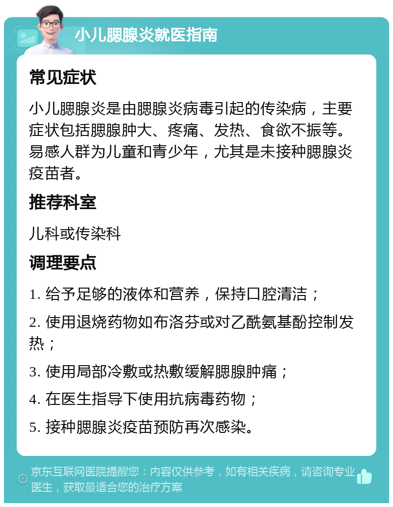 小儿腮腺炎就医指南 常见症状 小儿腮腺炎是由腮腺炎病毒引起的传染病，主要症状包括腮腺肿大、疼痛、发热、食欲不振等。易感人群为儿童和青少年，尤其是未接种腮腺炎疫苗者。 推荐科室 儿科或传染科 调理要点 1. 给予足够的液体和营养，保持口腔清洁； 2. 使用退烧药物如布洛芬或对乙酰氨基酚控制发热； 3. 使用局部冷敷或热敷缓解腮腺肿痛； 4. 在医生指导下使用抗病毒药物； 5. 接种腮腺炎疫苗预防再次感染。