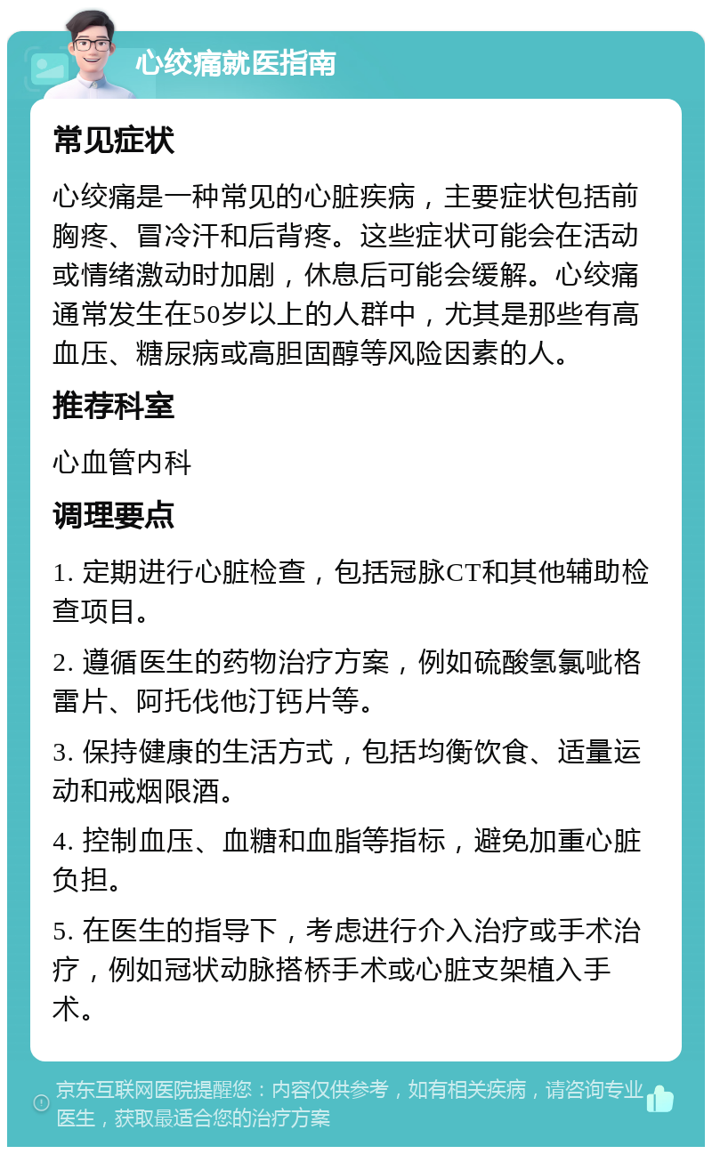 心绞痛就医指南 常见症状 心绞痛是一种常见的心脏疾病，主要症状包括前胸疼、冒冷汗和后背疼。这些症状可能会在活动或情绪激动时加剧，休息后可能会缓解。心绞痛通常发生在50岁以上的人群中，尤其是那些有高血压、糖尿病或高胆固醇等风险因素的人。 推荐科室 心血管内科 调理要点 1. 定期进行心脏检查，包括冠脉CT和其他辅助检查项目。 2. 遵循医生的药物治疗方案，例如硫酸氢氯呲格雷片、阿托伐他汀钙片等。 3. 保持健康的生活方式，包括均衡饮食、适量运动和戒烟限酒。 4. 控制血压、血糖和血脂等指标，避免加重心脏负担。 5. 在医生的指导下，考虑进行介入治疗或手术治疗，例如冠状动脉搭桥手术或心脏支架植入手术。