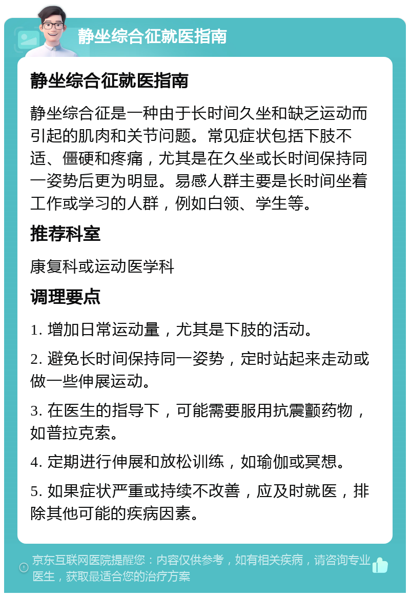 静坐综合征就医指南 静坐综合征就医指南 静坐综合征是一种由于长时间久坐和缺乏运动而引起的肌肉和关节问题。常见症状包括下肢不适、僵硬和疼痛，尤其是在久坐或长时间保持同一姿势后更为明显。易感人群主要是长时间坐着工作或学习的人群，例如白领、学生等。 推荐科室 康复科或运动医学科 调理要点 1. 增加日常运动量，尤其是下肢的活动。 2. 避免长时间保持同一姿势，定时站起来走动或做一些伸展运动。 3. 在医生的指导下，可能需要服用抗震颤药物，如普拉克索。 4. 定期进行伸展和放松训练，如瑜伽或冥想。 5. 如果症状严重或持续不改善，应及时就医，排除其他可能的疾病因素。