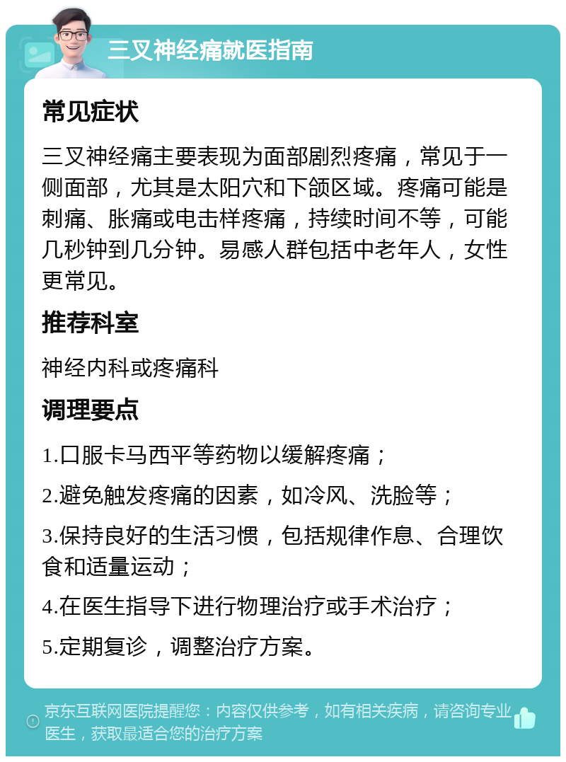 三叉神经痛就医指南 常见症状 三叉神经痛主要表现为面部剧烈疼痛，常见于一侧面部，尤其是太阳穴和下颌区域。疼痛可能是刺痛、胀痛或电击样疼痛，持续时间不等，可能几秒钟到几分钟。易感人群包括中老年人，女性更常见。 推荐科室 神经内科或疼痛科 调理要点 1.口服卡马西平等药物以缓解疼痛； 2.避免触发疼痛的因素，如冷风、洗脸等； 3.保持良好的生活习惯，包括规律作息、合理饮食和适量运动； 4.在医生指导下进行物理治疗或手术治疗； 5.定期复诊，调整治疗方案。