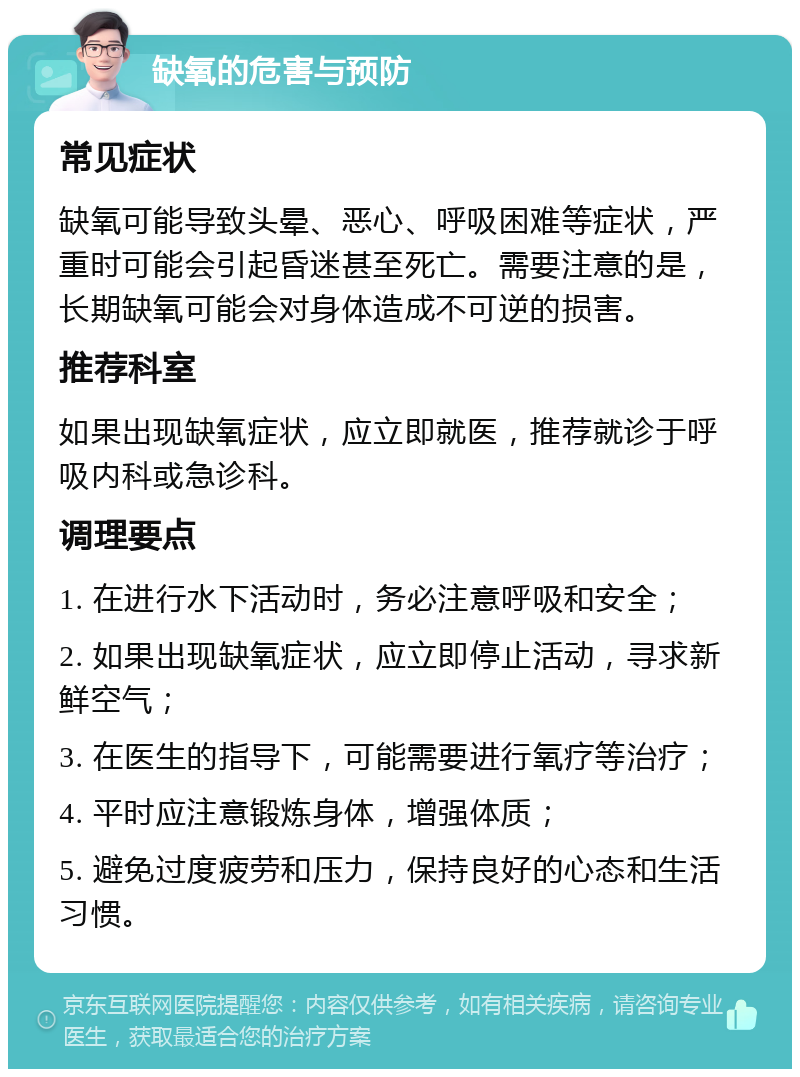 缺氧的危害与预防 常见症状 缺氧可能导致头晕、恶心、呼吸困难等症状，严重时可能会引起昏迷甚至死亡。需要注意的是，长期缺氧可能会对身体造成不可逆的损害。 推荐科室 如果出现缺氧症状，应立即就医，推荐就诊于呼吸内科或急诊科。 调理要点 1. 在进行水下活动时，务必注意呼吸和安全； 2. 如果出现缺氧症状，应立即停止活动，寻求新鲜空气； 3. 在医生的指导下，可能需要进行氧疗等治疗； 4. 平时应注意锻炼身体，增强体质； 5. 避免过度疲劳和压力，保持良好的心态和生活习惯。