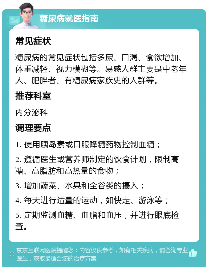 糖尿病就医指南 常见症状 糖尿病的常见症状包括多尿、口渴、食欲增加、体重减轻、视力模糊等。易感人群主要是中老年人、肥胖者、有糖尿病家族史的人群等。 推荐科室 内分泌科 调理要点 1. 使用胰岛素或口服降糖药物控制血糖； 2. 遵循医生或营养师制定的饮食计划，限制高糖、高脂肪和高热量的食物； 3. 增加蔬菜、水果和全谷类的摄入； 4. 每天进行适量的运动，如快走、游泳等； 5. 定期监测血糖、血脂和血压，并进行眼底检查。