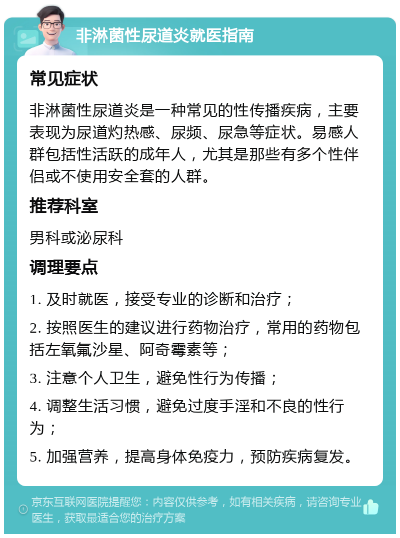 非淋菌性尿道炎就医指南 常见症状 非淋菌性尿道炎是一种常见的性传播疾病，主要表现为尿道灼热感、尿频、尿急等症状。易感人群包括性活跃的成年人，尤其是那些有多个性伴侣或不使用安全套的人群。 推荐科室 男科或泌尿科 调理要点 1. 及时就医，接受专业的诊断和治疗； 2. 按照医生的建议进行药物治疗，常用的药物包括左氧氟沙星、阿奇霉素等； 3. 注意个人卫生，避免性行为传播； 4. 调整生活习惯，避免过度手淫和不良的性行为； 5. 加强营养，提高身体免疫力，预防疾病复发。